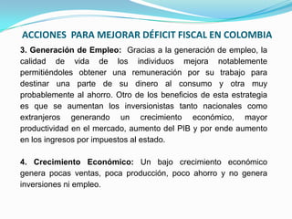 ACCIONES PARA MEJORAR DÉFICIT FISCAL EN COLOMBIA
3. Generación de Empleo: Gracias a la generación de empleo, la
calidad de vida de los individuos mejora notablemente
permitiéndoles obtener una remuneración por su trabajo para
destinar una parte de su dinero al consumo y otra muy
probablemente al ahorro. Otro de los beneficios de esta estrategia
es que se aumentan los inversionistas tanto nacionales como
extranjeros generando un crecimiento económico, mayor
productividad en el mercado, aumento del PIB y por ende aumento
en los ingresos por impuestos al estado.
4. Crecimiento Económico: Un bajo crecimiento económico
genera pocas ventas, poca producción, poco ahorro y no genera
inversiones ni empleo.

 