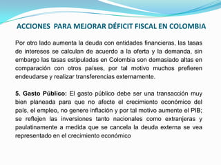ACCIONES PARA MEJORAR DÉFICIT FISCAL EN COLOMBIA
Por otro lado aumenta la deuda con entidades financieras, las tasas
de intereses se calculan de acuerdo a la oferta y la demanda, sin
embargo las tasas estipuladas en Colombia son demasiado altas en
comparación con otros países, por tal motivo muchos prefieren
endeudarse y realizar transferencias externamente.
5. Gasto Público: El gasto público debe ser una transacción muy
bien planeada para que no afecte el crecimiento económico del
país, el empleo, no genere inflación y por tal motivo aumente el PIB;
se reflejen las inversiones tanto nacionales como extranjeras y
paulatinamente a medida que se cancela la deuda externa se vea
representado en el crecimiento económico

 