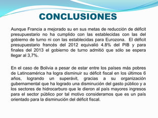 CONCLUSIONES
Aunque Francia a mejorado su en sus metas de reducción de déficit
presupuestario no ha cumplido con las establecidas con las del
gobierno de turno ni con las establecidas para Eurozona. El déficit
presupuestario francés del 2012 equivalió 4.8% del PIB y para
finales del 2013 el gobierno de turno admitió que sólo se espera
llegar al 3,7%.
En el caso de Bolivia a pesar de estar entre los países más pobres
de Latinoamérica ha logra disminuir su déficit fiscal en los últimos 6
años, logrando un superávit, gracias a su organización
gubernamental que ha logrado una disminución del gasto público y a
los sectores de hidrocarburo que le dieron al país mayores ingresos
para el sector público por tal motivo consideramos que es un país
orientado para la disminución del déficit fiscal.

 