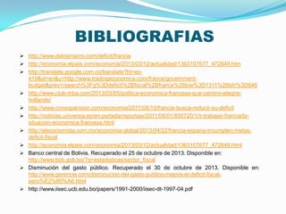 BIBLIOGRAFIAS
 http://www.datosmacro.com/deficit/francia
 http://economia.elpais.com/economia/2013/03/12/actualidad/1363107677_472849.htm
 http://translate.google.com.co/translate?hl=es-












419&sl=en&u=http://www.tradingeconomics.com/france/governmentbudget&prev=/search%3Fq%3Ddeficit%2Bfiscal%2Bfrance%26biw%3D1311%26bih%3D646
http://www.club-mba.com/2013/03/05/politica-economica-francesa-que-camino-elegirahollande/
http://www.cnnexpansion.com/economia/2011/08/10/francia-busca-reducir-su-deficit
http://noticias.universia.es/en-portada/reportaje/2011/08/01/850720/1/ir-trabajar-francia/lasituacion-economica-francesa.html
http://eleconomista.com.mx/economia-global/2013/04/22/francia-espana-incumplen-metasdeficit-fiscal
http://economia.elpais.com/economia/2013/03/12/actualidad/1363107677_472849.html
Banco central de Bolivia. Recuperado el 25 de octubre de 2013. Disponible en:
http://www.bcb.gob.bo/?q=estadisticas/sector_fiscal
Disminución del gasto público. Recuperado el 30 de octubre de 2013. Disponible en:
http://www.gerencie.com/disminucion-del-gasto-publico-mejora-el-deficit-fiscalpero%E2%80%A6.html
http://www.iisec.ucb.edu.bo/papers/1991-2000/iisec-dt-1997-04.pdf

 