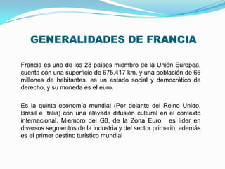 GENERALIDADES DE FRANCIA
Francia es uno de los 28 países miembro de la Unión Europea,
cuenta con una superficie de 675,417 km, y una población de 66
millones de habitantes, es un estado social y democrático de
derecho, y su moneda es el euro.
Es la quinta economía mundial (Por delante del Reino Unido,
Brasil e Italia) con una elevada difusión cultural en el contexto
internacional. Miembro del G8, de la Zona Euro, es líder en
diversos segmentos de la industria y del sector primario, además
es el primer destino turístico mundial

 