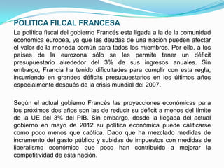 POLITICA FILCAL FRANCESA
La política fiscal del gobierno Francés esta ligada a la de la comunidad
económica europea, ya que las deudas de una nación pueden afectar
el valor de la moneda común para todos los miembros. Por ello, a los
países de la eurozona sólo se les permite tener un déficit
presupuestario alrededor del 3% de sus ingresos anuales. Sin
embargo, Francia ha tenido dificultades para cumplir con esta regla,
incurriendo en grandes déficits presupuestarios en los últimos años
especialmente después de la crisis mundial del 2007.
Según el actual gobierno Francés las proyecciones económicas para
los próximos dos años son las de reducir su déficit a menos del límite
de la UE del 3% del PIB. Sin embargo, desde la llegada del actual
gobierno en mayo de 2012 su política económica puede calificarse
como poco menos que caótica. Dado que ha mezclado medidas de
incremento del gasto público y subidas de impuestos con medidas de
liberalismo económico que poco han contribuido a mejorar la
competitividad de esta nación.

 