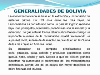 GENERALIDADES DE BOLIVIA
La economía Boliviana se basa en la extracción y exportación de
materias primas. Su PBI esta entre los más bajos de
Latinoamérica es considerado como un país de ingreso mediano
bajo. Sus principales actividades económicas son la minería y la
extracción de gas natural. En los últimos años Bolivia consigo un
importante aumento de la recaudación estatal, alcanzando un
superávit fiscal, su tasa de desempleo se calcula en un 6,5% una
de las más bajas en América Latina.
Su
producción
se
compone
principalmente
de
caña, girasoles, papa, cebada y productos exportables como
quinua, haba, cacao y café. Debido a que no existen grandes
industrias ha aumentado el crecimiento de las microempresas
comerciales, siendo uno de los países con mayor desarrollo de
micro finanzas del mundo.

 