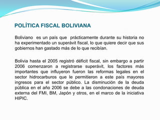 POLÍTICA FISCAL BOLIVIANA
Boliviano es un país que prácticamente durante su historia no
ha experimentado un superávit fiscal, lo que quiere decir que sus
gobiernos han gastado más de lo que recibían.
Bolivia hasta el 2005 registró déficit fiscal, sin embargo a partir
2006 comenzaron a registrarse superávit, los factores más
importantes que influyeron fueron las reformas legales en el
sector hidrocarburos que le permitieron a este país mayores
ingresos para el sector público. La disminución de la deuda
pública en el año 2006 se debe a las condonaciones de deuda
externa del FMI, BM, Japón y otros, en el marco de la iniciativa
HIPIC.

 