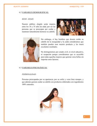 BEAUTY SHAMPOO MARKETING - UTP
7
6.2 VARIABLES DEMOGRÁFICAS:
SEXO - EDAD:
Nuestro público elegido serán mujeres
entre los 18 y 35 años de edad, por ser las
personas que se preocupan por cuidar y
mantener naturalmente hermoso su cabello.
Sin embargo, si hay hombres que deseen cuidar su
cabello de la resequedad y la caída consideramos que
también pueden usar nuestro producto y les traerá
excelentes resultados.
No distinguiremos por estado civil, ni nivel educativo,
ni ocupación porque consideramos que es accesible
para todas aquellas mujeres que quieran verse bellas sin
importar estos factores.
6.3 VARIABLES PSICOLÓGICAS:
PERSONALIDAD:
Personas preocupadas por su apariencia, por su estilo y verse bien siempre, y
que además quieran cuidar su cabello con productos elaborados con ingredientes
100% naturales.
 