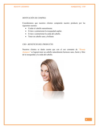 BEAUTY SHAMPOO MARKETING - UTP
8
MOTIVACIÓN DE COMPRA:
Consideramos que nuestros clientes comprarán nuestro producto por las
siguientes razones:
 Cuidar el cabello naturalmente.
 Evitar o contrarrestar la resequedad capilar.
 Evitar o contrarrestar la caída del cabello.
 Tener un cabello sano y brillante
USO - BENEFICIO DEL PRODUCTO:
Nuestros clientes se darán cuenta que con el uso constante de “Beauty
shampoo” se logrará tener un cabello naturalmente hermoso sano, fuerte y libre
de la resequedad y la caída del cabello.
 