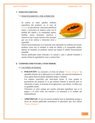 BEAUTY SHAMPOO MARKETING - UTP
9
7. POSICIONAMIENTO:
7.1 POSICIONAMIENTO POR ATRIBUTOS:
Se enfoca en todos aquellos atributos
específicos del producto, en el caso de
beauty, ya que promete solucionar problemas
reales y recurrentes de mujeres como son la
pérdida del cabello y la resequedad capilar;
también asocia elementos emotivos y
expresivos que la gran mayoría ellos persigue
que son el de sentirse y demostrar éxito y
seguridad .
Nuestro posicionamiento en el mercado será explotando los atributos de nuestro
producto como son el combatir la caída de cabello y la resequedad capilar,
además de brindarle un producto natural que dejará el cabello hermosamente
saludable.
Nuestra publicidad estará enfocada a lo natural y sano y además brindarle a
nuestra clienta la seguridad de verse y sentirse bien.
8. COMPORTAMIENTO DEL CONSUMIDOR:
8.1 FACTORES INTERNOS:
 PERCEPCIÓN: La sensación a la hora de utilizar “beauty shampoo” es
agradable después de su aplicación en el cabello, este renovará totalmente la
zona capilar hasta las puntas dejándolo limpio y brillante.
Los órganos sensoriales que intervienen serían; la vista, porque la
presentación del producto es lo que primero llamará la atención para su
utilización; el tacto, al momento de la aplicación; y por último, el olfato, por
su agradable aroma.
Utilizamos el color naranja por nuestro principal ingrediente que es la
papaya y el color verde con relación a la naturaleza y el cuidado del
medioambiente.
 APRENDIZAJE: El uso de nuestro producto será un aprendizaje porque a
través de nuestra publicidad mostraremos lo placentero que será utilizar
“beauty shampoo”.
 