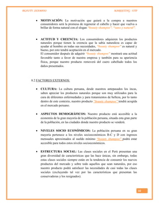 BEAUTY SHAMPOO MARKETING - UTP
10
 MOTIVACIÓN: La motivación que guiará a la compra a nuestros
consumidores será la promesa de regenerar el cabello y hacer que vuelva a
brillar de forma natural con el slogan “beauty shampoo”. “sano y natural”.
 ACTITUD Y CREENCIA: Los consumidores adquieren los productos
naturales porque tienen la creencia que la sabia naturaleza es capaz de
ayudar al hombre en todas sus necesidades, “beauty shampoo” es natural y
bueno, por esto tendrá aceptación en el mercado.
El consumidor después de adquirir “beauty shampoo” mostrará una actitud
favorable tanto a favor de nuestra empresa y también para su apariencia
física, porque nuestro producto removerá del cuero cabelludo todos los
daños presentados.
8.2 FACTORES EXTERNOS:
 CULTURA: La cultura peruana, desde nuestros antepasados los incas,
saben apreciar los productos naturales porque son muy utilizados para la
cura de diferentes enfermedades y para tratamientos de belleza, por lo tanto
dentro de este contexto, nuestro producto “beauty shampoo” tendrá acogida
en el mercado peruano.
 ASPECTOS DEMOGRÁFICOS: Nuestro producto está accesible a la
economía de la gran mayoría de la población peruana, situada esta gran parte
de la población, en las ciudades donde nuestro producto se venderá.
 NIVELES SOCIO ECONÓMICOS: La población peruana en su gran
mayoría pertenece a los niveles socioeconómicos B-C y D con ingresos
mensuales aproximados al sueldo mínimo “beauty shampoo” podrá estar
accesible para todos estos niveles socioeconómicos.
 ESTRUCTURA SOCIAL: Las clases sociales en el Perú presentan una
gran diversidad de características que las hace únicas, sin embargo, todas
estas clases sociales siempre están en la tendencia de consumir los nuevos
productos del mercado y sobre todo aquellos que sean naturales, por eso
nuestro producto podrá satisfacer las necesidades de casi todas las clases
sociales (excluyendo tal vez por las características que presentan las
conservadoras y los resignados).
 
