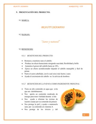 BEAUTY SHAMPOO MARKETING - UTP
11
9. PRESENTACIÓN DEL PRODUCTO:
9.1 MARCA:
BEAUTY SHAMPOO
9.2 SLOGAN:
“Sano y natural”
9.3 BENEFICIOS:
9.3.1 BENEFICIOS DEL PRODUCTO:
 Restaura y mantiene sano el cabello.
 Produce un efecto humectante otorgando suavidad, flexibilidad y brillo
 Aumenta el grosor del cabello hasta un 10%.
 Ejerce un efecto acondicionador dejando el cabello manejable y fácil de
peinar.
 Nutre el cuero cabelludo, con lo cual crece más fuerte y sano.
 Ayuda el crecimiento de cabello en la calvicia de hombres
9.3.2 BENEFICIOS DE LA PAPAYA COMO INGREDIENTE PRINCIPAL:
 Tiene un alto contenido en agua que evita
que nos deshidratemos
 Nos aporta un contenido moderado de
energía para tener vitalidad durante el día
 Nos ayuda a eliminar las toxinas de
nuestro cuerpo por su contenido de potasio
 Nos protege la piel y ayuda a mantenerla
sana .por su contenido en vitamina A
 Nos protege de los tóxicos y del
 