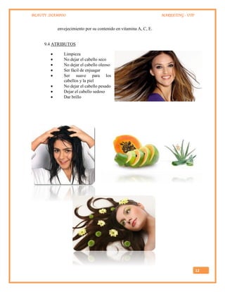 BEAUTY SHAMPOO MARKETING - UTP
12
envejecimiento por su contenido en vitamina A, C, E.
9.4 ATRIBUTOS
 Limpieza
 No dejar el cabello seco
 No dejar el cabello oleoso
 Ser fácil de enjuagar
 Ser suave para los
cabellos y la piel
 No dejar el cabello pesado
 Dejar el cabello sedoso
 Dar brillo
 