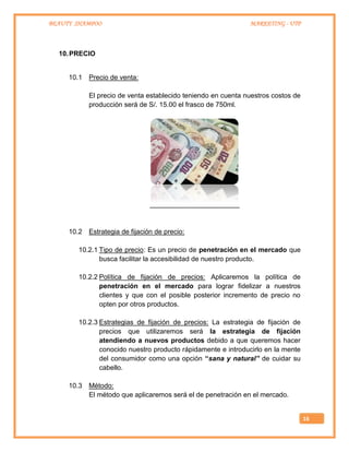 BEAUTY SHAMPOO MARKETING - UTP
16
10.PRECIO
10.1 Precio de venta:
El precio de venta establecido teniendo en cuenta nuestros costos de
producción será de S/. 15.00 el frasco de 750ml.
10.2 Estrategia de fijación de precio:
10.2.1 Tipo de precio: Es un precio de penetración en el mercado que
busca facilitar la accesibilidad de nuestro producto.
10.2.2 Política de fijación de precios: Aplicaremos la política de
penetración en el mercado para lograr fidelizar a nuestros
clientes y que con el posible posterior incremento de precio no
opten por otros productos.
10.2.3 Estrategias de fijación de precios: La estrategia de fijación de
precios que utilizaremos será la estrategia de fijación
atendiendo a nuevos productos debido a que queremos hacer
conocido nuestro producto rápidamente e introducirlo en la mente
del consumidor como una opción “sana y natural” de cuidar su
cabello.
10.3 Método:
El método que aplicaremos será el de penetración en el mercado.
 