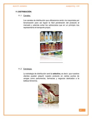 BEAUTY SHAMPOO MARKETING - UTP
17
11.DISTRIBUCIÓN:
11.1 Canales:
Los canales de distribución que utilizaremos serán vía mayoristas por
tercerización para así lograr la fácil penetración del producto al
mercado y además evitar los sobrecostos que en un principio nos
representaría el transporte propio.
11.2 Estrategia:
La estrategia de distribución será la selectiva, es decir, que nuestros
clientes puedan adquirir nuestro producto en ciertos puntos de
vengas como perfumerías, farmacias y negocios dedicados a la
belleza femenina.
 