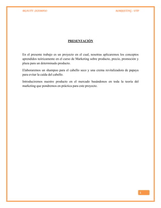 BEAUTY SHAMPOO MARKETING - UTP
1
PRESENTACIÓN
En el presente trabajo es un proyecto en el cual, nosotras aplicaremos los conceptos
aprendidos teóricamente en el curso de Marketing sobre producto, precio, promoción y
plaza para un determinado producto.
Elaboraremos un shampoo para el cabello seco y una crema revitalizadora de papaya
para evitar la caída del cabello.
Introduciremos nuestro producto en el mercado basándonos en toda la teoría del
marketing que pondremos en práctica para este proyecto.
 
