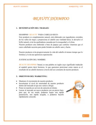 BEAUTY SHAMPOO MARKETING - UTP
2
BEAUTY SHAMPOO
1. DENOMINACIÓN DEL TRABAJO:
SHAMPOO “BEAUTY” PARA CABELLO SECO:
Este producto es completamente natural, está elaborado con ingredientes extraídos
de los valles de majes y proporciona al cabello una vitalidad única, le devuelve el
brillo natural, evita las quebraduras causadas por la resequedad y el clima.
Nuestro producto esta elaborado a base de papaya que contiene vitaminas que el
cuero cabelludo necesita para poder brindar un cabello sano y fuerte.
Nuestro producto evita progresivamente la vida del cabello al mismo tiempo que lo
fortalece y le da una apariencia espectacular.
JUSTIFICACIÓN DEL NOMBRE:
BEAUTY SHAMPOO: beauty es una palabra en inglés cuyo significado traducido
al español quiere decir hermoso, lo que queremos posicionar como marca es el
resultado de un cabello hermoso a través del uso constante de nuestro producto.
2. OBJETIVOS DEL MARKETING:
 Mantener el crecimiento de nuestro producto.
 Incrementar el nivel de notoriedad de nuestro producto
dentro del mercado al que nos vamos a dirigir.
 Poner en marcha un servicio de atención al cliente.
 Lanzar al mercado un nuevo producto con un precio bajo,
para que, de ese modo, podamos lograr una rápida
penetración, una rápida acogida, o podamos hacerlo
rápidamente conocido.
 