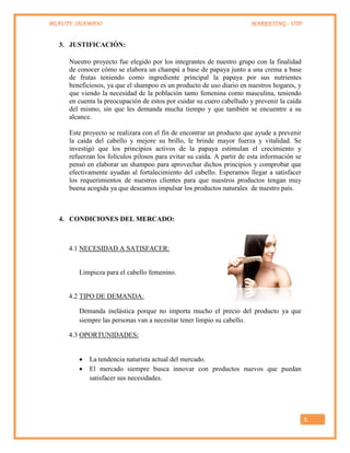 BEAUTY SHAMPOO MARKETING - UTP
3
3. JUSTIFICACIÓN:
Nuestro proyecto fue elegido por los integrantes de nuestro grupo con la finalidad
de conocer cómo se elabora un champú a base de papaya junto a una crema a base
de frutas teniendo como ingrediente principal la papaya por sus nutrientes
beneficiosos, ya que el shampoo es un producto de uso diario en nuestros hogares, y
que viendo la necesidad de la población tanto femenina como masculina, teniendo
en cuenta la preocupación de estos por cuidar su cuero cabelludo y prevenir la caída
del mismo, sin que les demanda mucha tiempo y que también se encuentre a su
alcance.
Este proyecto se realizara con el fin de encontrar un producto que ayude a prevenir
la caída del cabello y mejore su brillo, le brinde mayor fuerza y vitalidad. Se
investigó que los principios activos de la papaya estimulan el crecimiento y
refuerzan los folículos pilosos para evitar su caída. A partir de esta información se
pensó en elaborar un shampoo para aprovechar dichos principios y comprobar que
efectivamente ayudan al fortalecimiento del cabello. Esperamos llegar a satisfacer
los requerimientos de nuestros clientes para que nuestros productos tengan muy
buena acogida ya que deseamos impulsar los productos naturales de nuestro país.
4. CONDICIONES DEL MERCADO:
4.1 NECESIDAD A SATISFACER:
Limpieza para el cabello femenino.
4.2 TIPO DE DEMANDA:
Demanda inelástica porque no importa mucho el precio del producto ya que
siempre las personas van a necesitar tener limpio su cabello.
4.3 OPORTUNIDADES:
 La tendencia naturista actual del mercado.
 El mercado siempre busca innovar con productos nuevos que puedan
satisfacer sus necesidades.
 