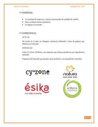 BEAUTY SHAMPOO MARKETING - UTP
4
4.4 BARRERAS:
 La cantidad de empresas y marcas reconocidas de cuidado de cabello.
 Poca confianza hacia el producto.
 El ingreso al mercado.
4.5 COMPETENCIA:
ACTUAL:
No existe en el país un shampoo comercial elaborado a base de papaya que
abastezca el mercado.
POTENCIAL:
Esika, Cy Zone, Oriflame; son empresas que ofrecen productos con ingredientes
naturales.
Empresas del mercado que pueden sacar productos con ingredientes naturales.
 