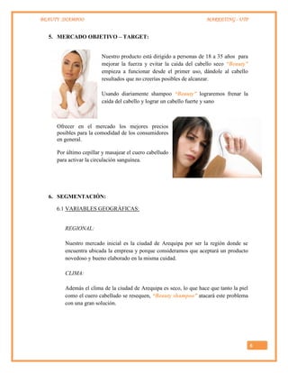 BEAUTY SHAMPOO MARKETING - UTP
6
5. MERCADO OBJETIVO – TARGET:
Nuestro producto está dirigido a personas de 18 a 35 años para
mejorar la fuerza y evitar la caída del cabello seco “Beauty”
empieza a funcionar desde el primer uso, dándole al cabello
resultados que no creerías posibles de alcanzar.
Usando diariamente shampoo “Beauty” lograremos frenar la
caída del cabello y lograr un cabello fuerte y sano
Ofrecer en el mercado los mejores precios
posibles para la comodidad de los consumidores
en general.
Por último cepillar y masajear el cuero cabelludo
para activar la circulación sanguínea.
6. SEGMENTACIÓN:
6.1 VARIABLES GEOGRÁFICAS:
REGIONAL:
Nuestro mercado inicial es la ciudad de Arequipa por ser la región donde se
encuentra ubicada la empresa y porque consideramos que aceptará un producto
novedoso y bueno elaborado en la misma cuidad.
CLIMA:
Además el clima de la ciudad de Arequipa es seco, lo que hace que tanto la piel
como el cuero cabelludo se resequen, “Beauty shampoo” atacará este problema
con una gran solución.
 