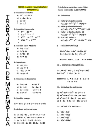 TEMAS: PARA EL EXAMEN FINAL DE
MATEMATICA
1.- Ecuación Cuadrática
a) 2x2
- x + 1 = 0
b) x2
– 2x – 1 = o
c) 5x2
-10
d)
(5x -2 )2
2.- Ecuación Exponencial
a)
4 x -2
= 16 3x -1
b)
0.25 2x – 1
= 4 x +1
c)
8 2x -1
. 16 3x – 2
. 32 x – 2
d)
1/49 2x -1
= 7 3x + 3
e)
3.- Función Valor Absoluto
a) Y= / 2X -3/
b) Y=/ X -4/
c) Y=/ 3X – 2/
d) Y=/ X -8/
4.- Logaritmos
a) Log2 x = 4
b) Logx 8 = -3
c) Log 4 1/4 = x
d) Log√5 x = 2
5.- Sistemas de Ecuaciones
a) 2x – y = 6 x – y = 6
b) X + y = 8 3x + 5y = 8
c) 5x – 4 = 12 x + 4y = -8
d) x- y = 10 6x – 6y = 0
6.- Función Inversa
a) Y= 2x b) y = x -3 c) y= x+1 d) y= x/6
7.- Graficar las Inecuaciones
a) 2x -16y > 80 , 5x -2 < 10 , x > -10
b) -3x -9 > 3 , 7x – 21 > 42 ; x +4< -8
c) 4x -1< 8 , 2x -3 > 10 , 6x+3>9
d) X -2 > 10 ; 2x -10 > 18; 3y – 9x >18
EL trabajo se presentara en un folder
manila color verde EL 30 DE MAYO
8.- Polinomios
a) Hallar grado del monomio
M,(x,y ) = 5x 3b-3
y b – 4
GR(X ) =9
b) Hallar grado del monomio
M,(x,y ) = 1/3x M -3
y 2M + 6
GR(Y ) =18
c) Hallar el Coeficiente ( 8c -2)
M,(x,y ) = x 4c -8
y 8c + 6
GR(x ) =8
d) Si m = 10 Hallar a
M,(x,y ) = x 4a+ 2
y a - 1
– 0.1 2x 3ª -2
+ 10
9 SUMAR POLINOMIOS
M= 2x3
-5x – 1 - 8x2
N= ( 2x -4)2
0= x2
-8x + 10 - 6x P= ( 1/2x -4)2
HALLAR: M + P , O + P , N + P O +M
10 .- RESTAR LOS POLINOMIOS :
A= ( 3X -1)2
B= ( 1/2X + 1)2
C=( 4X +1)2
D=( X -6)2
E( 3X -1) ( X + 1)
RESOLVER 1.- A- B 2 . C – B 3 A – D
4 E – A + B
11.- Multiplicar los polinomios
a) 4x3
-2x + 4 – 5x3
+ 3x por x -2
b) 6x2
-8x + 6x3
-10 + 2x por 2x - 1
c) x2
-x + x3
-1 + 2x + 8 por x+ 4
d) 8 – 3x – 3 -2x – 6x3
+ 10x por x +3
12.- PRODUCTOS NOTABLES
1.- ( √3x2
– 5y)2
2.- ( √3x2
– √5y)2
3.- ( √8x3
– 3y)2
4.- ( √7x4
– 1/4y)2
 