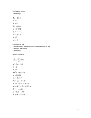 Sin término lineal
*Se despeja

4 x 2  16  0
x1  2
x 2  2
5 x 2  10  0
x1  1.4142
x2  1.4142
a 2  25  0
x1  5
x 2  5

Completar el TCP
*Se intercambia el término lineal para completar un TCP
*Se nivela la ecuación
*Se despeja

Formula General

 b  b 2  4ac
       2a
a  3a  2  0
 2


x1  2
x2  1
9m 2  2m  5  0
x1  0.6424
x2  0.8647
7 y 2  3 y  10  0i
x1  0.2142  58.0714i
x2  0.21412  58.0714i
2t 2  t  1  0i
x1  0.25  1.75i
x2  0.25  1.75i




                                                          18
 