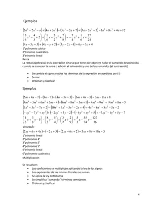 Ejemplos

5a   2
                                                                      
           2a 3  a  4a  3a 2  5a 3  2a  7  3a  2a 3  5  1a 3  8a 2  4a  12
3 2 4           1        5 2 7           7 2 1          37
 x   2   x  x     x  x 
4        3      6        2        8       4       6     24
4 y  5 z  3  4 z  y  2  3 y  2 z  1  6 y  3z  4
1°polinomio cubico
2°trinomio cuadrático
3°trinomio lineal
Resta
La resta (algebraica) es la operación binaria que tiene por objetivo hallar el sumando desconocido,
cuando se conocen la suma o adición el minuendo y uno de los sumandos (el sustraendo)

             Se cambia el signo a todos los términos de la expresión antecedidos por (-)
             Sumar
             Ordenar y clasificar

Ejemplos

5m  4n  7   8n  7   4m  3n  5  6m  4n  3  3m  11n  8
4m  3m  6m  5m  4  6m  8m  3m  1  4m  9m  14m  8m  5
      4             3         2               3       2                 4           3           2


6 x  3x  7 x  2  10 x  6 x  5x  2 x  4  4 x  6 x  8x  5x  2
      5         2                 5       3       2                 5           3           2


 xy  7 y  xy    2 xy  5 y  2   6 y  xy  5  3xy  1y  5 y  7
          4             3     2       4                     3   2                       4       3


1      3         8         5 3         2 5        55      127
 x  y  5   y     x    x                       y
6      8         3         4 2         9 3        24       36
Invetado
5 xy  6 y  4 x    2 y  5  2 xy  6 x  2  3xy  8 y  10 x  3
1°trinomio lineal
2°polinomio 4°
3°polinomio 5°
4°polinomio 5°
5°trinomio lineal
6°polinomio cuadratico
Multiplicación

Se resuelven
     Los coeficientes se multiplican aplicando la ley de los signos
     Los exponentes de las mismas literales se suman
     Se aplica la ley distributiva
     Se simplifica “sumando” términos semejantes
     Ordenar y clasificar


                                                                                                    4
 