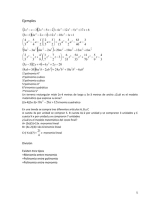 Ejemplos

2 x   2
                                
            x  3 2 x 2  5 x  2  4 x 4  12 x 3  5 x 2  17 x  6
3x  14 x 2  2 x  1  12 x 3  10 x 2  1x  1
4 2 5   1  2 3  8 3 3 2 83   3
 a  a   a    a  a  a 
3   4   2  5 2  15  2   40   4
5m    1
       2
                 2
                        3
                                          1       11
            3m 3 4m 4  2m 5  20m 4  10m 2  12m 1 2  6m 3
                                                              1         17




2 2 1          4  3 2 7           6 4 54 3 11 2 5 4
 z  z   z  z  3   z  z  z  z 
5        3     9  7       2       35  35   70   9 3
3 y  52 y  4  6 y 2  2 y  20
4ab  3b 6a 2b  2ab 2   24a 3b 2  10a 2b 3  6ab 3
1°polinomio 4°
2°polinomio cubico
3°polinomio cubico
5°polinomio 4°
6°trinomio cuadrático
7°trinomio 5°
Un terreno rectangular mide 2x-4 metros de largo y 5x-3 metros de ancho ¿Cuál es el modelo
matemático que expresa su área?
(2x-4)(5x-3)=10 x  26 x  12 trinomio cuadratico
                 2



En una tienda se compra tres diferentes artículos A, B y C
A cuesta 3x por unidad se compran 5. B cuesta 4x-2 por unidad y se compraron 3 unidades y C
cuesta ¾ x por unidad y se compraron 7 unidades
¿Cuál es el modelo matemático del costo final?
A= (3x)(5)=15x monomio lineal
B= (4x-2)(3)=12x-6 binomio lineal
                     21
C=( ¾ x)(7) =           x monomio lineal
                     4

División

Existen tres tipos
+Monomio entre monomio
+Polinomio entre polinomio
+Polinomio entre monomio




                                                                                         5
 