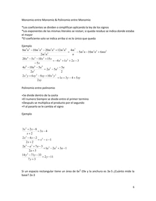 Monomio entre Monomio & Polinomio entre Monomio

*Los coeficientes se dividen o simplifican aplicando la ley de los signos
*Los exponentes de las mismas literales se restan; si queda residuo se indica donde estaba
el mayor
*El coeficiente solo se indica arriba si es lo único que queda

Ejemplo
8m 9 n 2  10m 7 n 4  20m 5 n 6  12m 3 n 8 4m 7
                        2 3
                                                      5m 5 n  10m 3 n 3  6mn5
                    2m n                          n
20 x  5 x  10 x  15 x
     4       3        2
                                4 x 3  1x 2  2 x  3
              5x
4a 8  10a 6  5a 4                   5a
            3
                        2a 5  5a 3
         2a                            2
2 x y  6 xy  8 xy  10 x y
   2           2              2 2
                                    1x  3 y  4  5 xy
                 2 xy

Polinomio entre polinomio

+Se divide dentro de la casita
+El numero Siempre se divide entre el primer termino
+Después se multiplica el producto por el segundo
+Y al pasarlo se le cambia el signo

Ejemplo




3x 2  2 x  8
                3x  4
    x2
2x3  4x  2
                 x 2  x 1
   2x  2
2a 4  a 3  7 a  3
                       1a 3  2a 2  3a  1
       2a  3
14 y  71y  33
     2
                     2 y  11
       7y 3



Si un espacio rectangular tiene un área de 6x 2-19x y la anchura es 3x-5 ¿Cuánto mide la
base? 2x-3


                                                                                        6
 