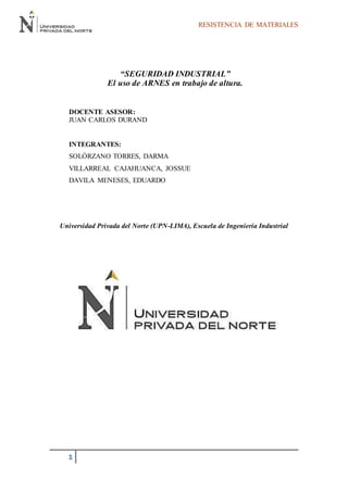 RESISTENCIA DE MATERIALES
1
“SEGURIDAD INDUSTRIAL”
El uso de ARNES en trabajo de altura.
DOCENTE ASESOR:
JUAN CARLOS DURAND
INTEGRANTES:
SOLÓRZANO TORRES, DARMA
VILLARREAL CAJAHUANCA, JOSSUE
DAVILA MENESES, EDUARDO
Universidad Privada del Norte (UPN-LIMA), Escuela de Ingeniería Industrial
 