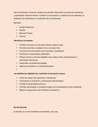 Son herramientas o entornos virtuales que permiten desarrollar el proceso de enseñanza
y aprendizaje mediante internet. Facilitan la comunicación, la distribución de materiales, la
realización de actividades y la evaluación de los estudiantes.
Ejemplos:
 Google Classroom
 Moodle
 Microsoft Teams
 Canvas
Beneficios principales
 Facilitan el acceso a la educación desde cualquier lugar.
 Permiten aprender a cualquier hora y al propio ritmo.
 Favorecen la comunicación entre docentes y estudiantes.
 Promueven el aprendizaje colaborativo.
 Ofrecen acceso a recursos digitales como videos, libros, presentaciones y
actividades interactivas.
 Desarrollan competencias digitales.
 Agilizan la evaluación y la retroalimentación.

Las plataformas digitales han cambiado la educación porque:
 Hacen las clases más dinámicas e interactivas.
 Incrementan la motivación y participación del estudiante.
 Facilitan el aprendizaje autónomo.
 Permiten personalizar la enseñanza según las necesidades de cada estudiante.
 Mejoran el seguimiento del rendimiento académico.
Rol del docente
El docente ya no solo transmite conocimientos, sino que:
 