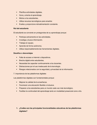  Planifica actividades digitales.
 Guía y orienta el aprendizaje.
 Motiva a los estudiantes.
 Utiliza recursos tecnológicos para enseñar.
 Evalúa y proporciona retroalimentación constante.
Rol del estudiante
El estudiante se convierte en protagonista de su aprendizaje porque:
 Participa activamente en las actividades.
 Investiga y busca información.
 Trabaja en equipo.
 Aprende de forma autónoma.
 Utiliza responsablemente las herramientas digitales.
Desafíos o desventajas
 Falta de acceso a internet o dispositivos.
 Brecha digital entre estudiantes.
 Necesidad de capacitar continuamente a los docentes.
 Distracciones por el uso inadecuado de la tecnología.
 Riesgos relacionados con la seguridad y privacidad de la información.
7. Importancia de las plataformas digitales
Las plataformas digitales son fundamentales porque:
 Mejoran la calidad de la enseñanza.
 Favorecen una educación flexible e inclusiva.
 Preparan a los estudiantes para un mundo cada vez más tecnológico.
 Facilitan la continuidad del aprendizaje tanto en modalidad presencial como virtu
1. ¿Cuáles son las principales funcionalidades educativas de las plataformas
digitales?
 