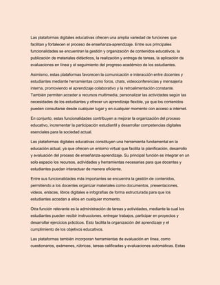 Las plataformas digitales educativas ofrecen una amplia variedad de funciones que
facilitan y fortalecen el proceso de enseñanza-aprendizaje. Entre sus principales
funcionalidades se encuentran la gestión y organización de contenidos educativos, la
publicación de materiales didácticos, la realización y entrega de tareas, la aplicación de
evaluaciones en línea y el seguimiento del progreso académico de los estudiantes.
Asimismo, estas plataformas favorecen la comunicación e interacción entre docentes y
estudiantes mediante herramientas como foros, chats, videoconferencias y mensajería
interna, promoviendo el aprendizaje colaborativo y la retroalimentación constante.
También permiten acceder a recursos multimedia, personalizar las actividades según las
necesidades de los estudiantes y ofrecer un aprendizaje flexible, ya que los contenidos
pueden consultarse desde cualquier lugar y en cualquier momento con acceso a internet.
En conjunto, estas funcionalidades contribuyen a mejorar la organización del proceso
educativo, incrementar la participación estudiantil y desarrollar competencias digitales
esenciales para la sociedad actual.
Las plataformas digitales educativas constituyen una herramienta fundamental en la
educación actual, ya que ofrecen un entorno virtual que facilita la planificación, desarrollo
y evaluación del proceso de enseñanza-aprendizaje. Su principal función es integrar en un
solo espacio los recursos, actividades y herramientas necesarias para que docentes y
estudiantes puedan interactuar de manera eficiente.
Entre sus funcionalidades más importantes se encuentra la gestión de contenidos,
permitiendo a los docentes organizar materiales como documentos, presentaciones,
videos, enlaces, libros digitales e infografías de forma estructurada para que los
estudiantes accedan a ellos en cualquier momento.
Otra función relevante es la administración de tareas y actividades, mediante la cual los
estudiantes pueden recibir instrucciones, entregar trabajos, participar en proyectos y
desarrollar ejercicios prácticos. Esto facilita la organización del aprendizaje y el
cumplimiento de los objetivos educativos.
Las plataformas también incorporan herramientas de evaluación en línea, como
cuestionarios, exámenes, rúbricas, tareas calificadas y evaluaciones automáticas. Estas
 