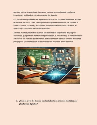 permiten valorar el aprendizaje de manera continua, proporcionando resultados
inmediatos y facilitando la retroalimentación del docente.
La comunicación y colaboración representan otra de sus funciones esenciales. A través
de foros de discusión, chats, mensajería interna y videoconferencias, se fortalece la
interacción entre docentes y estudiantes, promoviendo el intercambio de ideas, el
aprendizaje colaborativo y el trabajo en equipo.
Además, muchas plataformas cuentan con sistemas de seguimiento del progreso
académico, que permiten monitorear la participación, el rendimiento y el cumplimiento de
actividades por parte de los estudiantes. Esta información facilita la toma de decisiones
pedagógicas y la identificación de estudiantes que requieren apoyo adicional.
2. ¿Cuál es el rol del docente y del estudiante en entornos mediados por
plataformas digitales?
 