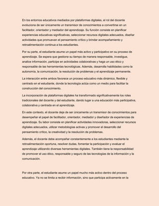 En los entornos educativos mediados por plataformas digitales, el rol del docente
evoluciona de ser únicamente un transmisor de conocimientos a convertirse en un
facilitador, orientador y mediador del aprendizaje. Su función consiste en planificar
experiencias educativas significativas, seleccionar recursos digitales adecuados, diseñar
actividades que promuevan el pensamiento crítico y brindar acompañamiento y
retroalimentación continua a los estudiantes.
Por su parte, el estudiante asume un papel más activo y participativo en su proceso de
aprendizaje. Se espera que gestione su tiempo de manera responsable, investigue,
analice información, participe en actividades colaborativas y haga un uso ético y
responsable de las herramientas tecnológicas. Además, desarrolla habilidades como la
autonomía, la comunicación, la resolución de problemas y el aprendizaje permanente.
La interacción entre ambos favorece un proceso educativo más dinámico, flexible y
centrado en el estudiante, donde la tecnología actúa como un medio para facilitar la
construcción del conocimiento.
La incorporación de plataformas digitales ha transformado significativamente los roles
tradicionales del docente y del estudiante, dando lugar a una educación más participativa,
colaborativa y centrada en el aprendizaje.
En este contexto, el docente deja de ser únicamente un transmisor de conocimientos para
desempeñar el papel de facilitador, orientador, mediador y diseñador de experiencias de
aprendizaje. Su labor consiste en planificar actividades innovadoras, seleccionar recursos
digitales adecuados, utilizar metodologías activas y promover el desarrollo del
pensamiento crítico, la creatividad y la resolución de problemas.
Además, el docente debe acompañar constantemente a los estudiantes mediante la
retroalimentación oportuna, resolver dudas, fomentar la participación y evaluar el
aprendizaje utilizando diversas herramientas digitales. También tiene la responsabilidad
de promover el uso ético, responsable y seguro de las tecnologías de la información y la
comunicación.
Por otra parte, el estudiante asume un papel mucho más activo dentro del proceso
educativo. Ya no se limita a recibir información, sino que participa activamente en la
 