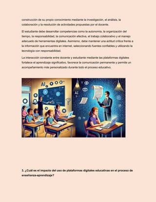 construcción de su propio conocimiento mediante la investigación, el análisis, la
colaboración y la resolución de actividades propuestas por el docente.
El estudiante debe desarrollar competencias como la autonomía, la organización del
tiempo, la responsabilidad, la comunicación efectiva, el trabajo colaborativo y el manejo
adecuado de herramientas digitales. Asimismo, debe mantener una actitud crítica frente a
la información que encuentra en internet, seleccionando fuentes confiables y utilizando la
tecnología con responsabilidad.
La interacción constante entre docente y estudiante mediante las plataformas digitales
fortalece el aprendizaje significativo, favorece la comunicación permanente y permite un
acompañamiento más personalizado durante todo el proceso educativo.
3. ¿Cuál es el impacto del uso de plataformas digitales educativas en el proceso de
enseñanza-aprendizaje?
 
