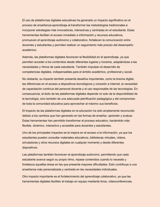El uso de plataformas digitales educativas ha generado un impacto significativo en el
proceso de enseñanza-aprendizaje al transformar las metodologías tradicionales e
incorporar estrategias más innovadoras, interactivas y centradas en el estudiante. Estas
herramientas facilitan el acceso inmediato a información y recursos educativos,
promueven el aprendizaje autónomo y colaborativo, fortalecen la comunicación entre
docentes y estudiantes y permiten realizar un seguimiento más preciso del desempeño
académico.
Además, las plataformas digitales favorecen la flexibilidad en el aprendizaje, ya que
permiten acceder a los contenidos desde diferentes lugares y horarios, adaptándose a las
necesidades y ritmos de cada estudiante. También impulsan el desarrollo de
competencias digitales, indispensables para el ámbito académico, profesional y social.
No obstante, su impacto también presenta desafíos importantes, como la brecha digital,
las diferencias en el acceso a dispositivos tecnológicos y conexión a internet, la necesidad
de capacitación continua del personal docente y el uso responsable de las tecnologías. En
consecuencia, el éxito de las plataformas digitales depende no solo de la disponibilidad de
la tecnología, sino también de una adecuada planificación pedagógica y del compromiso
de toda la comunidad educativa para aprovechar al máximo sus beneficios.
El impacto de las plataformas digitales en la educación ha sido ampliamente reconocido
debido a los cambios que han generado en las formas de enseñar, aprender y evaluar.
Estas herramientas han permitido transformar el proceso educativo, haciéndolo más
flexible, dinámico, interactivo y accesible para docentes y estudiantes.
Uno de los principales impactos es la mejora en el acceso a la información, ya que los
estudiantes pueden consultar materiales educativos, bibliotecas virtuales, videos,
simuladores y otros recursos digitales en cualquier momento y desde diferentes
dispositivos.
Las plataformas también favorecen el aprendizaje autónomo, permitiendo que cada
estudiante avance según su propio ritmo, repase contenidos cuando lo necesite y
fortalezca aquellas áreas en las que presenta mayores dificultades. Esto contribuye a una
enseñanza más personalizada y centrada en las necesidades individuales.
Otro impacto importante es el fortalecimiento del aprendizaje colaborativo, ya que las
herramientas digitales facilitan el trabajo en equipo mediante foros, videoconferencias,
 