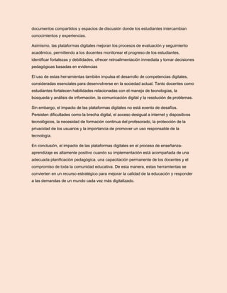 documentos compartidos y espacios de discusión donde los estudiantes intercambian
conocimientos y experiencias.
Asimismo, las plataformas digitales mejoran los procesos de evaluación y seguimiento
académico, permitiendo a los docentes monitorear el progreso de los estudiantes,
identificar fortalezas y debilidades, ofrecer retroalimentación inmediata y tomar decisiones
pedagógicas basadas en evidencias
El uso de estas herramientas también impulsa el desarrollo de competencias digitales,
consideradas esenciales para desenvolverse en la sociedad actual. Tanto docentes como
estudiantes fortalecen habilidades relacionadas con el manejo de tecnologías, la
búsqueda y análisis de información, la comunicación digital y la resolución de problemas.
Sin embargo, el impacto de las plataformas digitales no está exento de desafíos.
Persisten dificultades como la brecha digital, el acceso desigual a internet y dispositivos
tecnológicos, la necesidad de formación continua del profesorado, la protección de la
privacidad de los usuarios y la importancia de promover un uso responsable de la
tecnología.
En conclusión, el impacto de las plataformas digitales en el proceso de enseñanza-
aprendizaje es altamente positivo cuando su implementación está acompañada de una
adecuada planificación pedagógica, una capacitación permanente de los docentes y el
compromiso de toda la comunidad educativa. De esta manera, estas herramientas se
convierten en un recurso estratégico para mejorar la calidad de la educación y responder
a las demandas de un mundo cada vez más digitalizado.
 