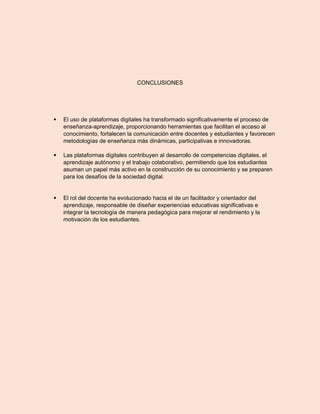 CONCLUSIONES
 El uso de plataformas digitales ha transformado significativamente el proceso de
enseñanza-aprendizaje, proporcionando herramientas que facilitan el acceso al
conocimiento, fortalecen la comunicación entre docentes y estudiantes y favorecen
metodologías de enseñanza más dinámicas, participativas e innovadoras.
 Las plataformas digitales contribuyen al desarrollo de competencias digitales, el
aprendizaje autónomo y el trabajo colaborativo, permitiendo que los estudiantes
asuman un papel más activo en la construcción de su conocimiento y se preparen
para los desafíos de la sociedad digital.
 El rol del docente ha evolucionado hacia el de un facilitador y orientador del
aprendizaje, responsable de diseñar experiencias educativas significativas e
integrar la tecnología de manera pedagógica para mejorar el rendimiento y la
motivación de los estudiantes.
 