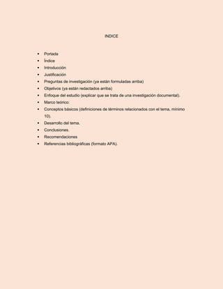 INDICE
 Portada
 Índice
 Introducción
 Justificación
 Preguntas de investigación (ya están formuladas arriba)
 Objetivos (ya están redactados arriba)
 Enfoque del estudio (explicar que se trata de una investigación documental).
 Marco teórico:
 Conceptos básicos (definiciones de términos relacionados con el tema, mínimo
10).
 Desarrollo del tema.
 Conclusiones.
 Recomendaciones
 Referencias bibliográficas (formato APA).
 