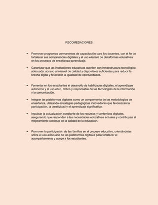 RECOMEDACIONES
 Promover programas permanentes de capacitación para los docentes, con el fin de
fortalecer sus competencias digitales y el uso efectivo de plataformas educativas
en los procesos de enseñanza-aprendizaje.
 Garantizar que las instituciones educativas cuenten con infraestructura tecnológica
adecuada, acceso a internet de calidad y dispositivos suficientes para reducir la
brecha digital y favorecer la igualdad de oportunidades.
 Fomentar en los estudiantes el desarrollo de habilidades digitales, el aprendizaje
autónomo y el uso ético, crítico y responsable de las tecnologías de la información
y la comunicación.
 Integrar las plataformas digitales como un complemento de las metodologías de
enseñanza, utilizando estrategias pedagógicas innovadoras que favorezcan la
participación, la creatividad y el aprendizaje significativo.
 Impulsar la actualización constante de los recursos y contenidos digitales,
asegurando que respondan a las necesidades educativas actuales y contribuyan al
mejoramiento continuo de la calidad de la educación.
 Promover la participación de las familias en el proceso educativo, orientándolas
sobre el uso adecuado de las plataformas digitales para fortalecer el
acompañamiento y apoyo a los estudiantes.
 