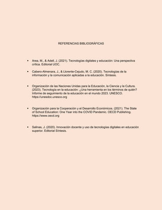 REFERENCIAS BIBLIOGRÁFICAS
 Area, M., & Adell, J. (2021). Tecnologías digitales y educación: Una perspectiva
crítica. Editorial UOC.
 Cabero-Almenara, J., & Llorente-Cejudo, M. C. (2020). Tecnologías de la
información y la comunicación aplicadas a la educación. Síntesis.
 Organización de las Naciones Unidas para la Educación, la Ciencia y la Cultura.
(2023). Tecnología en la educación: ¿Una herramienta en los términos de quién?
Informe de seguimiento de la educación en el mundo 2023. UNESCO.
https://unesdoc.unesco.org
 Organización para la Cooperación y el Desarrollo Económicos. (2021). The State
of School Education: One Year into the COVID Pandemic. OECD Publishing.
https://www.oecd.org
 Salinas, J. (2020). Innovación docente y uso de tecnologías digitales en educación
superior. Editorial Síntesis.
 
