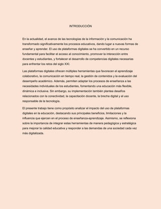 INTRODUCCIÓN
En la actualidad, el avance de las tecnologías de la información y la comunicación ha
transformado significativamente los procesos educativos, dando lugar a nuevas formas de
enseñar y aprender. El uso de plataformas digitales se ha convertido en un recurso
fundamental para facilitar el acceso al conocimiento, promover la interacción entre
docentes y estudiantes, y fortalecer el desarrollo de competencias digitales necesarias
para enfrentar los retos del siglo XXI.
Las plataformas digitales ofrecen múltiples herramientas que favorecen el aprendizaje
colaborativo, la comunicación en tiempo real, la gestión de contenidos y la evaluación del
desempeño académico. Además, permiten adaptar los procesos de enseñanza a las
necesidades individuales de los estudiantes, fomentando una educación más flexible,
dinámica e inclusiva. Sin embargo, su implementación también plantea desafíos
relacionados con la conectividad, la capacitación docente, la brecha digital y el uso
responsable de la tecnología.
El presente trabajo tiene como propósito analizar el impacto del uso de plataformas
digitales en la educación, destacando sus principales beneficios, limitaciones y la
influencia que ejercen en el proceso de enseñanza-aprendizaje. Asimismo, se reflexiona
sobre la importancia de integrar estas herramientas de manera pedagógica y estratégica
para mejorar la calidad educativa y responder a las demandas de una sociedad cada vez
más digitalizada.
 