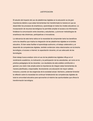 JUSTIFICACION
El estudio del impacto del uso de plataformas digitales en la educación es de gran
importancia debido a que estas herramientas han transformado la manera en que se
desarrollan los procesos de enseñanza y aprendizaje en todos los niveles educativos. La
incorporación de recursos tecnológicos ha permitido ampliar el acceso a la información,
fortalecer la comunicación entre docentes y estudiantes, y promover metodologías de
enseñanza más dinámicas, participativas e innovadoras.
La relevancia de este tema radica en la necesidad de comprender tanto los beneficios
como los desafíos que implica la integración de las plataformas digitales en el ámbito
educativo. Si bien estas facilitan el aprendizaje autónomo, el trabajo colaborativo y el
desarrollo de competencias digitales, también evidencian retos relacionados con la brecha
tecnológica, el acceso a internet, la capacitación docente y el uso adecuado de las
tecnologías.
Este trabajo busca analizar cómo el uso de las plataformas digitales influye en el
rendimiento académico, la motivación y la participación de los estudiantes, así como en la
práctica pedagógica de los docentes. Los resultados de este análisis contribuirán a
generar una visión más amplia sobre la importancia de integrar estas herramientas de
manera planificada y responsable, favoreciendo una educación de mayor calidad,
inclusiva y acorde con las exigencias de la sociedad actual. Asimismo, pretende fomentar
la reflexión sobre la necesidad de continuar fortaleciendo las competencias digitales de
toda la comunidad educativa para aprovechar al máximo las oportunidades que ofrece la
transformación tecnológica
 