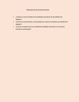 PREGUNTAS DE INVESTIGACIÓN
 ¿Cuáles son las principales funcionalidades educativas de las plataformas
digitales?
 ¿Cuál es el rol del docente y del estudiante en entornos mediados por plataformas
digitales?
 ¿Cuál es el impacto del uso de plataformas digitales educativas en el proceso
enseñanza aprendizaje?
 