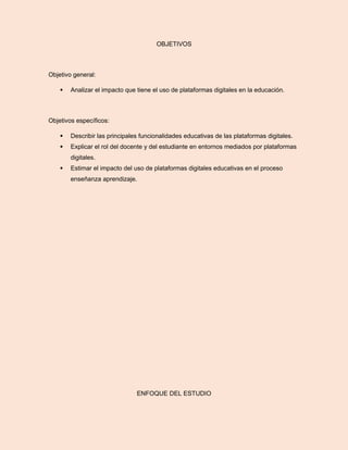OBJETIVOS
Objetivo general:
 Analizar el impacto que tiene el uso de plataformas digitales en la educación.
Objetivos específicos:
 Describir las principales funcionalidades educativas de las plataformas digitales.
 Explicar el rol del docente y del estudiante en entornos mediados por plataformas
digitales.
 Estimar el impacto del uso de plataformas digitales educativas en el proceso
enseñanza aprendizaje.
ENFOQUE DEL ESTUDIO
 