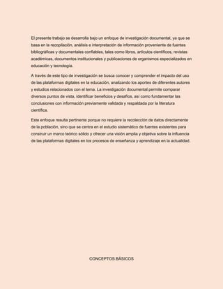 El presente trabajo se desarrolla bajo un enfoque de investigación documental, ya que se
basa en la recopilación, análisis e interpretación de información proveniente de fuentes
bibliográficas y documentales confiables, tales como libros, artículos científicos, revistas
académicas, documentos institucionales y publicaciones de organismos especializados en
educación y tecnología.
A través de este tipo de investigación se busca conocer y comprender el impacto del uso
de las plataformas digitales en la educación, analizando los aportes de diferentes autores
y estudios relacionados con el tema. La investigación documental permite comparar
diversos puntos de vista, identificar beneficios y desafíos, así como fundamentar las
conclusiones con información previamente validada y respaldada por la literatura
científica.
Este enfoque resulta pertinente porque no requiere la recolección de datos directamente
de la población, sino que se centra en el estudio sistemático de fuentes existentes para
construir un marco teórico sólido y ofrecer una visión amplia y objetiva sobre la influencia
de las plataformas digitales en los procesos de enseñanza y aprendizaje en la actualidad.
CONCEPTOS BÁSICOS
 