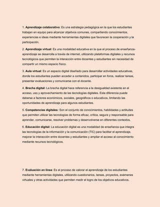 1. Aprendizaje colaborativo: Es una estrategia pedagógica en la que los estudiantes
trabajan en equipo para alcanzar objetivos comunes, compartiendo conocimientos,
experiencias e ideas mediante herramientas digitales que favorecen la cooperación y la
participación.
2. Aprendizaje virtual: Es una modalidad educativa en la que el proceso de enseñanza-
aprendizaje se desarrolla a través de internet, utilizando plataformas digitales y recursos
tecnológicos que permiten la interacción entre docentes y estudiantes sin necesidad de
compartir un mismo espacio físico.
3. Aula virtual: Es un espacio digital diseñado para desarrollar actividades educativas,
donde los estudiantes pueden acceder a contenidos, participar en foros, realizar tareas,
presentar evaluaciones y comunicarse con el docente.
4. Brecha digital: La brecha digital hace referencia a la desigualdad existente en el
acceso, uso y aprovechamiento de las tecnologías digitales. Esta diferencia puede
deberse a factores económicos, sociales, geográficos o educativos, limitando las
oportunidades de aprendizaje para algunos estudiantes.
5. Competencias digitales: Son el conjunto de conocimientos, habilidades y actitudes
que permiten utilizar las tecnologías de forma eficaz, crítica, segura y responsable para
aprender, comunicarse, resolver problemas y desenvolverse en diferentes contextos.
6. Educación digital: La educación digital es una modalidad de enseñanza que integra
las tecnologías de la información y la comunicación (TIC) para facilitar el aprendizaje,
mejorar la interacción entre docentes y estudiantes y ampliar el acceso al conocimiento
mediante recursos tecnológicos.
7. Evaluación en línea: Es el proceso de valorar el aprendizaje de los estudiantes
mediante herramientas digitales, utilizando cuestionarios, tareas, proyectos, exámenes
virtuales y otras actividades que permiten medir el logro de los objetivos educativos.
 