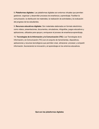 8. Plataformas digitales: Las plataformas digitales son entornos virtuales que permiten
gestionar, organizar y desarrollar procesos de enseñanza y aprendizaje. Facilitan la
comunicación, la distribución de materiales, la realización de actividades y la evaluación
del progreso de los estudiantes.
9. Recursos educativos digitales: Son materiales elaborados en formato electrónico,
como videos, presentaciones, documentos, simuladores, infografías, juegos educativos y
aplicaciones, utilizados para apoyar y enriquecer el proceso de enseñanza-aprendizaje.
10. Tecnologías de la Información y la Comunicación (TIC): Las Tecnologías de la
Información y la Comunicación (TIC) son el conjunto de herramientas, dispositivos,
aplicaciones y recursos tecnológicos que permiten crear, almacenar, procesar y compartir
información, favoreciendo la innovación y el aprendizaje en los entornos educativos.
Qué son las plataformas digitales
 