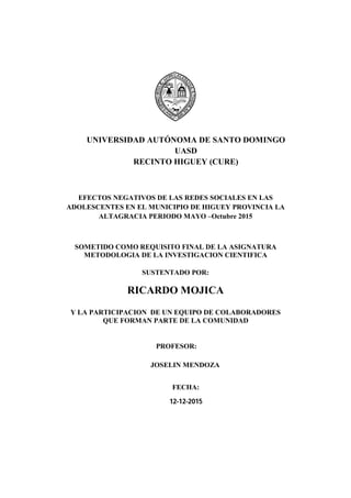 UNIVERSIDAD AUTÓNOMA DE SANTO DOMINGO
UASD
RECINTO HIGUEY (CURE)
EFECTOS NEGATIVOS DE LAS REDES SOCIALES EN LAS
ADOLESCENTES EN EL MUNICIPIO DE HIGUEY PROVINCIA LA
ALTAGRACIA PERIODO MAYO –Octubre 2015
SOMETIDO COMO REQUISITO FINAL DE LA ASIGNATURA
METODOLOGIA DE LA INVESTIGACION CIENTIFICA
SUSTENTADO POR:
RICARDO MOJICA
Y LA PARTICIPACION DE UN EQUIPO DE COLABORADORES
QUE FORMAN PARTE DE LA COMUNIDAD
PROFESOR:
JOSELIN MENDOZA
FECHA:
12-12-2015
 