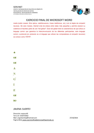 SERVINET
VENTA Y REPARACION DE EQUIPOS DE CÓMPUTO
INSTALACION DE REDESDE DATOS
ACCESORIOS, INSTALACION DE CAMARAS
servinet@ejerciciofinaldemicrosoftword.edu.co
EJERCICIO FINAL DE MICROSOFT WORD
¡BUENA SUERTE!
Dirección:reposo#3
Tel o cel:3216715652
Mail: angiebomby@hotmail.com 27/10/2014
PaginaWeb:www.ejerciciofinaldemicrosoftword.edu.co
medio (cable coaxial, fibra óptica, radiofrecuencia, líneas telefónicas, etc.) con el objeto de compartir
recursos. De esta manera, Internet sirve de enlace entre redes más pequeñas y permite ampliar su
cobertura al hacerlas parte de una "red global". Esta red global tiene la característica de que utiliza un
lenguaje común que garantiza la intercomunicación de los diferentes participantes; este lenguaje
común o protocolo (un protocolo es el lenguaje que utilizan las computadoras al compartir recursos)
se conoce como TCP/IP.



Ѧ
Ɲ
Ɠ
Ḯ
Ɇ


 