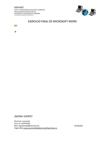 SERVINET
VENTA Y REPARACION DE EQUIPOS DE CÓMPUTO
INSTALACION DE REDESDE DATOS
ACCESORIOS, INSTALACION DE CAMARAS
servinet@ejerciciofinaldemicrosoftword.edu.co
EJERCICIO FINAL DE MICROSOFT WORD
¡BUENA SUERTE!
Dirección:reposo#3
Tel o cel:3216715652
Mail: angiebomby@hotmail.com 27/10/2014
PaginaWeb:www.ejerciciofinaldemicrosoftword.edu.co


 