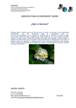 SERVINET
VENTA Y REPARACION DE EQUIPOS DE CÓMPUTO
INSTALACION DE REDESDE DATOS
ACCESORIOS, INSTALACION DE CAMARAS
servinet@ejerciciofinaldemicrosoftword.edu.co
EJERCICIO FINAL DE MICROSOFT WORD
¡BUENA SUERTE!
Dirección:reposo#3
Tel o cel:3216715652
Mail: angiebomby@hotmail.com 27/10/2014
PaginaWeb:www.ejerciciofinaldemicrosoftword.edu.co
¿Qué es Internet?
Podemos definir a Internet como una "red de redes", es decir, una red que no sólo interconecta
computadoras, sino que interconecta redes de computadoras entre sí.
Una red de computadoras es un conjunto de máquinas que se comunican a través de algún
medio (cable coaxial, fibra óptica, radiofrecuencia, líneas telefónicas, etc.) con el objeto de compartir
recursos. De esta manera, Internet sirve de enlace entre redes más pequeñas y permite ampliar su
cobertura al hacerlas parte de una "red global". Esta red global tiene la característica de que utiliza un
lenguaje común que garantiza la intercomunicación de los diferentes participantes; este lenguaje
común o protocolo (un protocolo es el lenguaje que utilizan las computadoras al compartir recursos)
se conoce como TCP/IP.
 